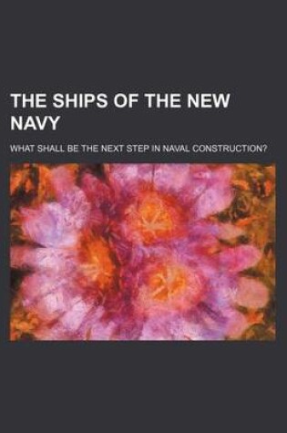 Cover of The Ships of the New Navy; What Shall Be the Next Step in Naval Construction?