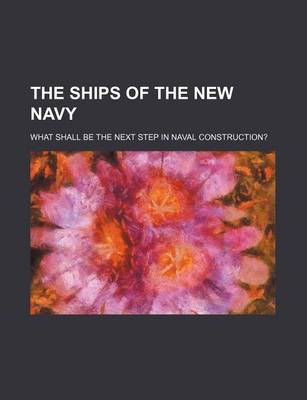 Book cover for The Ships of the New Navy; What Shall Be the Next Step in Naval Construction?