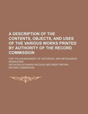 Book cover for A Description of the Contents, Objects, and Uses of the Various Works Printed by Authority of the Record Commission; For the Advancement of Historic