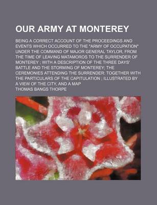 Book cover for Our Army at Monterey; Being a Correct Account of the Proceedings and Events Which Occurred to the Army of Occupation Under the Command of Major General Taylor, from the Time of Leaving Matamoros to the Surrender of Monterey with a Description of the Three