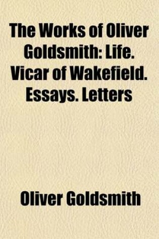 Cover of The Works of Oliver Goldsmith; A New Ed. Containing Pieces Hitherto Uncollected, and a Life of the Author Volume 1