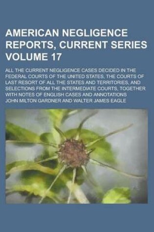 Cover of American Negligence Reports, Current Series; All the Current Negligence Cases Decided in the Federal Courts of the United States, the Courts of Last Resort of All the States and Territories, and Selections from the Intermediate Volume 17