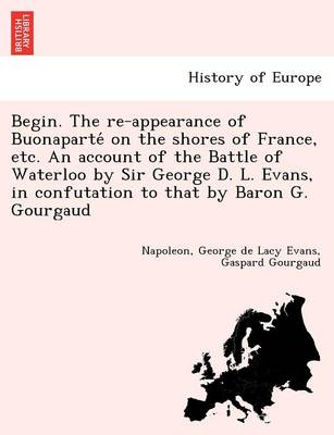 Book cover for Begin. the Re-Appearance of Buonaparte on the Shores of France, Etc. an Account of the Battle of Waterloo by Sir George D. L. Evans, in Confutation to