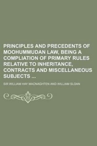 Cover of Principles and Precedents of Moohummudan Law, Being a Compliation of Primary Rules Relative to Inheritance, Contracts and Miscellaneous Subjects