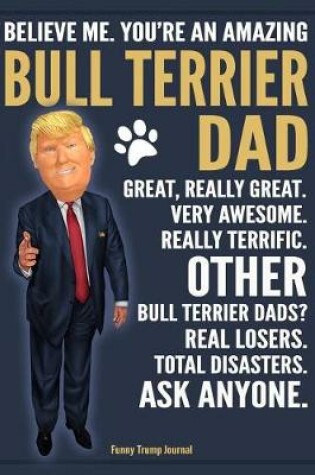 Cover of Funny Trump Journal - Believe Me. You're An Amazing Bull Terrier Dad Great, Really Great. Very Awesome. Other Bull Terrier Dads? Total Disasters. Ask Anyone.