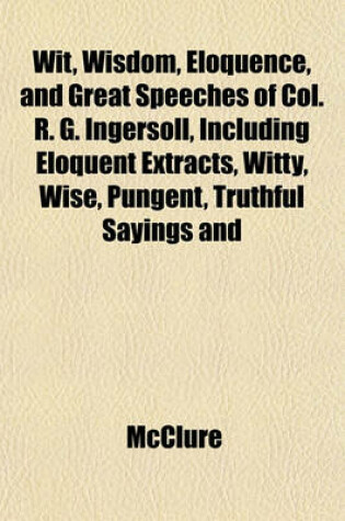 Cover of Wit, Wisdom, Eloquence, and Great Speeches of Col. R. G. Ingersoll, Including Eloquent Extracts, Witty, Wise, Pungent, Truthful Sayings and