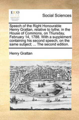 Cover of Speech of the Right Honourable Henry Grattan, Relative to Tythe, in the House of Commons, on Thursday, February 14, 1788. with a Supplement Containing His Second Speech, on the Same Subject; ... the Second Edition.