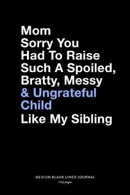 Book cover for Mom Sorry You Had To Raise Such A Spoiled, Bratty, Messy & Ungrateful Child Like My Sibling, Medium Blank Lined Journal, 109 Pages