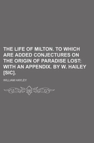 Cover of The Life of Milton. to Which Are Added Conjectures on the Origin of Paradise Lost; With an Appendix. by W. Hailey [Sic].