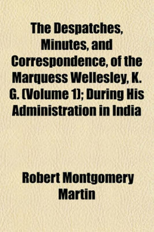 Cover of The Despatches, Minutes, and Correspondence, of the Marquess Wellesley, K. G. (Volume 1); During His Administration in India