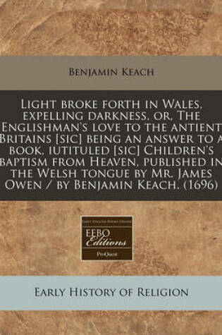 Cover of Light Broke Forth in Wales, Expelling Darkness, Or, the Englishman's Love to the Antient Britains [Sic] Being an Answer to a Book, Iutituled [Sic] Children's Baptism from Heaven, Published in the Welsh Tongue by Mr. James Owen / By Benjamin Keach. (1696)