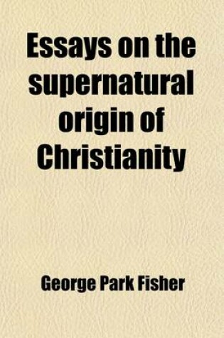 Cover of Essays on the Supernatural Origin of Christianity; With Special Reference to the Theories of Renan, Strauss, and the Ta1/4bingen School