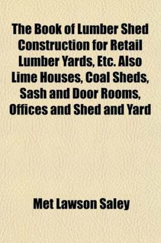 Cover of The Book of Lumber Shed Construction for Retail Lumber Yards, Etc. Also Lime Houses, Coal Sheds, Sash and Door Rooms, Offices and Shed and Yard