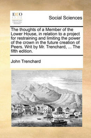 Cover of The Thoughts of a Member of the Lower House, in Relation to a Project for Restraining and Limiting the Power of the Crown in the Future Creation of Peers. Writ by Mr. Trenchard, ... the Fifth Edition.