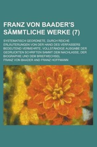 Cover of Franz Von Baader's Sammtliche Werke (7); Systematisch Geordnete, Durch Reiche Erlauterungen Von Der Hand Des Verfassers Bedeutend Vermehrte, Vollstandige Ausgabe Der Gedruckten Schriften Sammt Dem Nachlasse, Der Biographie Und Dem Briefwechsel