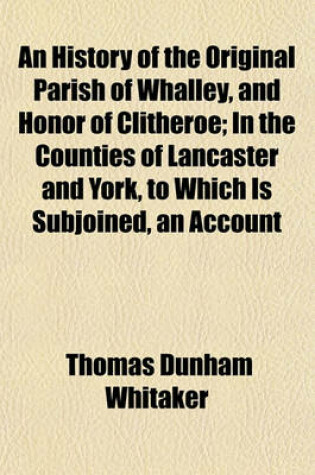 Cover of An History of the Original Parish of Whalley, and Honor of Clitheroe; In the Counties of Lancaster and York, to Which Is Subjoined, an Account