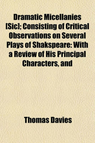 Cover of Dramatic Micellanies [Sic]; Consisting of Critical Observations on Several Plays of Shakspeare with a Review of His Principal Characters, and Those of Various Eminent Writers, as Represented by Mr. Garrick, and Other Celebrated Comedians. by Thomas Davi