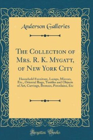 Cover of The Collection of Mrs. R. K. Mygatt, of New York City: Household Furniture, Lamps, Mirrors, Etc., Oriental Rugs, Textiles and Objects of Art, Carvings, Bronzes, Porcelains, Etc (Classic Reprint)