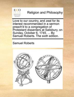 Book cover for Love to Our Country, and Zeal for Its Interest Recommended in a Sermon Preach'd to a Congregation of Protestant Dissenters at Salisbury, on Sunday, October 6, 1745. ... by Samuel Roberts. the Sixth Edition.