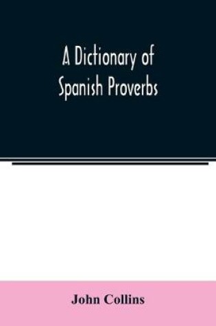 Cover of A Dictionary of Spanish Proverbs, Compiled from the best Authorities in the Spanish Language, Translated into English; with Explanatory Illustrations from the Latin, Spanish, and English Authors