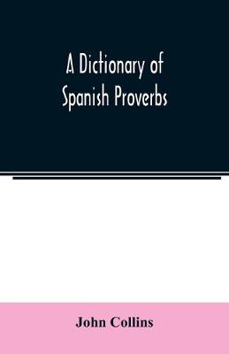 Book cover for A Dictionary of Spanish Proverbs, Compiled from the best Authorities in the Spanish Language, Translated into English; with Explanatory Illustrations from the Latin, Spanish, and English Authors