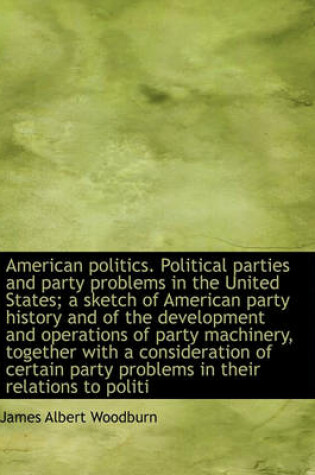 Cover of American Politics. Political Parties and Party Problems in the United States; A Sketch of American Party History and of the Development and Operations of Party Machinery, Together with a Consideration of Certain Party Problems in Their Relations to Politi