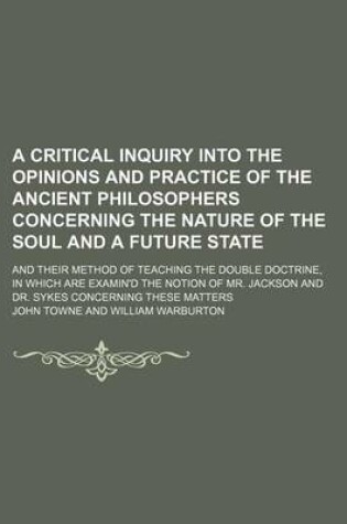 Cover of A Critical Inquiry Into the Opinions and Practice of the Ancient Philosophers Concerning the Nature of the Soul and a Future State; And Their Method of Teaching the Double Doctrine, in Which Are Examin'd the Notion of Mr. Jackson and Dr. Sykes Concerning