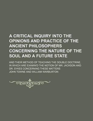 Book cover for A Critical Inquiry Into the Opinions and Practice of the Ancient Philosophers Concerning the Nature of the Soul and a Future State; And Their Method of Teaching the Double Doctrine, in Which Are Examin'd the Notion of Mr. Jackson and Dr. Sykes Concerning