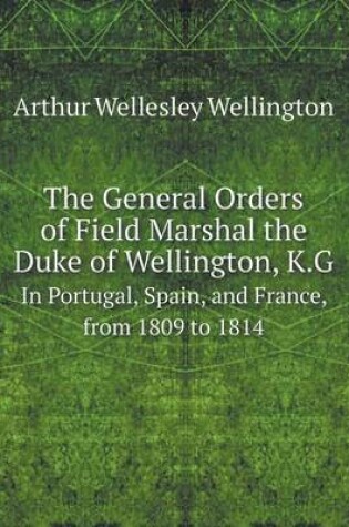 Cover of The General Orders of Field Marshal the Duke of Wellington, K.G In Portugal, Spain, and France, from 1809 to 1814