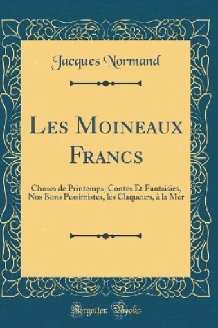 Cover of Les Moineaux Francs: Choses de Printemps, Contes Et Fantaisies, Nos Bons Pessimistes, les Claqueurs, à la Mer (Classic Reprint)