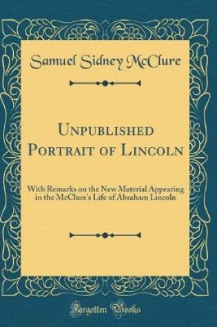 Cover of Unpublished Portrait of Lincoln: With Remarks on the New Material Appearing in the McClure's Life of Abraham Lincoln (Classic Reprint)