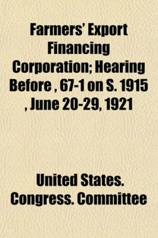 Cover of Farmers' Export Financing Corporation; Hearing Before, 67-1 on S. 1915, June 20-29, 1921