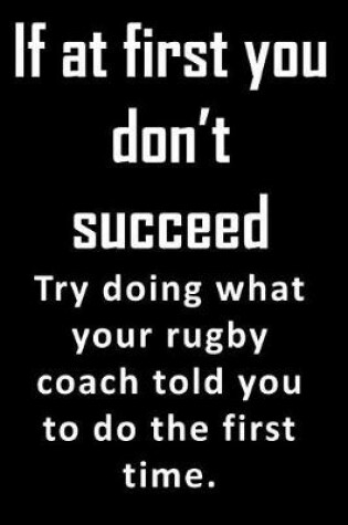 Cover of If At First, You Don't Succeed. Try doing what your rubgy coach told you to do the first time.