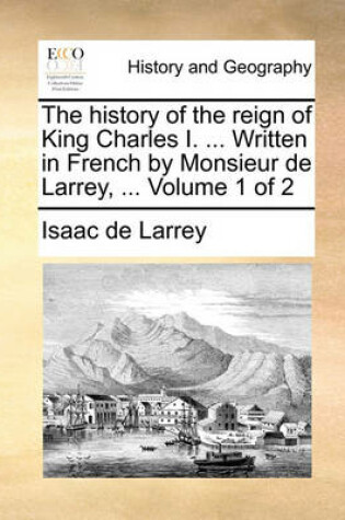 Cover of The History of the Reign of King Charles I. ... Written in French by Monsieur de Larrey, ... Volume 1 of 2