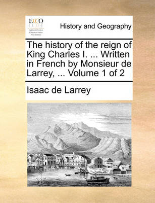 Book cover for The History of the Reign of King Charles I. ... Written in French by Monsieur de Larrey, ... Volume 1 of 2