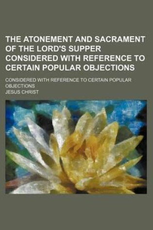 Cover of The Atonement and Sacrament of the Lord's Supper Considered with Reference to Certain Popular Objections; Considered with Reference to Certain Popular Objections