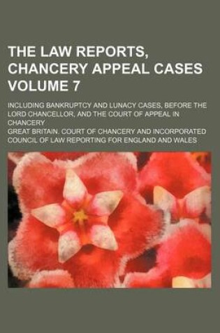 Cover of The Law Reports, Chancery Appeal Cases Volume 7; Including Bankruptcy and Lunacy Cases, Before the Lord Chancellor, and the Court of Appeal in Chancery