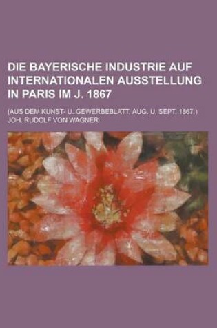 Cover of Die Bayerische Industrie Auf Internationalen Ausstellung in Paris Im J. 1867; (Aus Dem Kunst- U. Gewerbeblatt, Aug. U. Sept. 1867.)