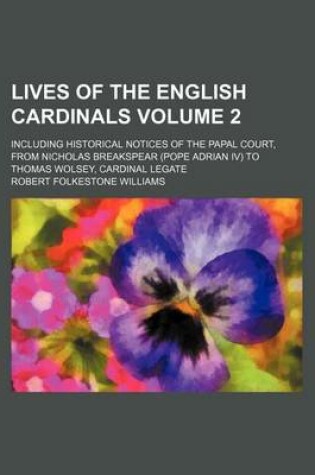 Cover of Lives of the English Cardinals Volume 2; Including Historical Notices of the Papal Court, from Nicholas Breakspear (Pope Adrian IV) to Thomas Wolsey, Cardinal Legate