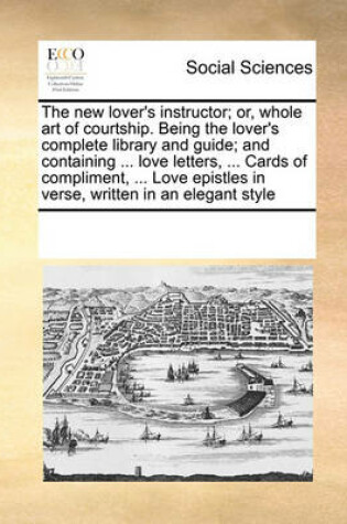 Cover of The New Lover's Instructor; Or, Whole Art of Courtship. Being the Lover's Complete Library and Guide; And Containing ... Love Letters, ... Cards of Compliment, ... Love Epistles in Verse, Written in an Elegant Style