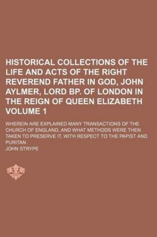 Cover of Historical Collections of the Life and Acts of the Right Reverend Father in God, John Aylmer, Lord BP. of London in the Reign of Queen Elizabeth; Wherein Are Explained Many Transactions of the Church of England, and What Methods Volume 1