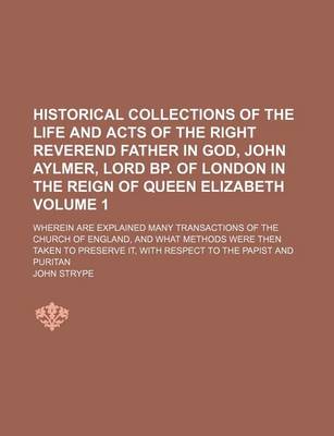 Book cover for Historical Collections of the Life and Acts of the Right Reverend Father in God, John Aylmer, Lord BP. of London in the Reign of Queen Elizabeth; Wherein Are Explained Many Transactions of the Church of England, and What Methods Volume 1
