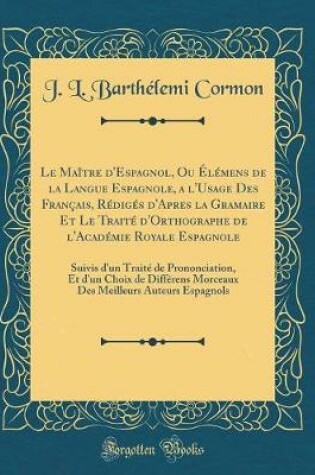 Cover of Le Maître d'Espagnol, Ou Élémens de la Langue Espagnole, a l'Usage Des Français, Rédigés d'Apres la Gramaire Et Le Traité d'Orthographe de l'Académie Royale Espagnole: Suivis d'un Traité de Prononciation, Et d'un Choix de Différens Morceaux Des Meilleurs