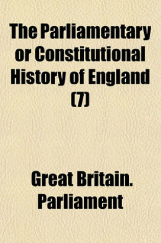 Cover of The Parliamentary or Constitutional History of England; Being a Faithful Account of All the Most Remarkable Transactions in Parliament, from the Earliest Times. Collected from the Journals of Both Houses, the Records, Original Volume 7