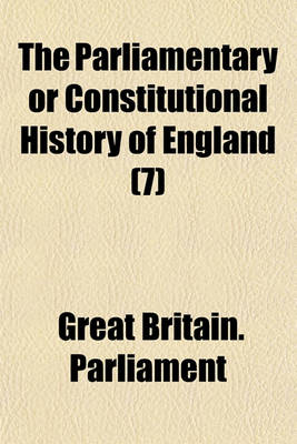 Book cover for The Parliamentary or Constitutional History of England; Being a Faithful Account of All the Most Remarkable Transactions in Parliament, from the Earliest Times. Collected from the Journals of Both Houses, the Records, Original Volume 7