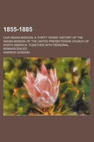 Cover of 1855-1885; Our Indian Mission a Thirty Years' History of the Indian Mission of the United Presbyterian Church of North America, Together with Personal Reminiscences