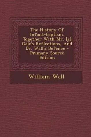 Cover of The History of Infant-Baptism. Together with Mr. [J.] Gale's Reflections, and Dr. Wall's Defence - Primary Source Edition