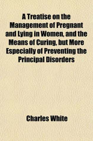 Cover of A Treatise on the Management of Pregnant and Lying in Women, and the Means of Curing, But More Especially of Preventing the Principal Disorders