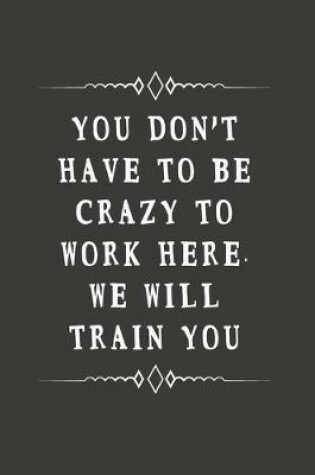 Cover of You Don't Have to Be Crazy to Work Here. We Will Train You