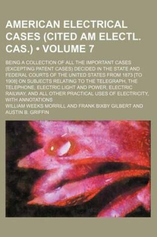 Cover of American Electrical Cases (Cited Am Electl. Cas.) (Volume 7); Being a Collection of All the Important Cases (Excepting Patent Cases) Decided in the State and Federal Courts of the United States from 1873 [To 1908] on Subjects Relating to the Telegraph, Th